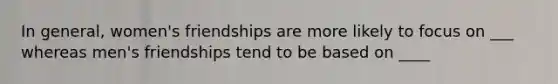 In general, women's friendships are more likely to focus on ___ whereas men's friendships tend to be based on ____