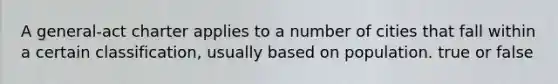 A general-act charter applies to a number of cities that fall within a certain classification, usually based on population. true or false