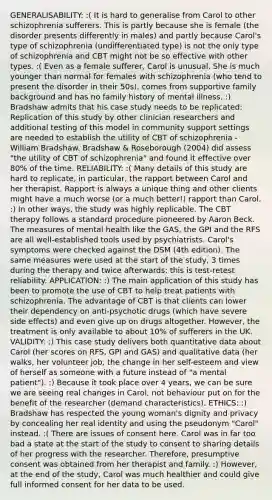 GENERALISABILITY: :( It is hard to generalise from Carol to other schizophrenia sufferers. This is partly because she is female (the disorder presents differently in males) and partly because Carol's type of schizophrenia (undifferentiated type) is not the only type of schizophrenia and CBT might not be so effective with other types. :( Even as a female sufferer, Carol is unusual. She is much younger than normal for females with schizophrenia (who tend to present the disorder in their 50s), comes from supportive family background and has no family history of mental illness. :) Bradshaw admits that his case study needs to be replicated: Replication of this study by other clinician researchers and additional testing of this model in community support settings are needed to establish the utility of CBT of schizophrenia - William Bradshaw. Bradshaw & Roseborough (2004) did assess "the utility of CBT of schizophrenia" and found it effective over 80% of the time. RELIABILITY: :( Many details of this study are hard to replicate, in particular, the rapport between Carol and her therapist. Rapport is always a unique thing and other clients might have a much worse (or a much better!) rapport than Carol. :) In other ways, the study was highly replicable. The CBT therapy follows a standard procedure pioneered by Aaron Beck. The measures of mental health like the GAS, the GPI and the RFS are all well-established tools used by psychiatrists. Carol's symptoms were checked against the DSM (4th edition). The same measures were used at the start of the study, 3 times during the therapy and twice afterwards: this is test-retest reliability. APPLICATION: :) The main application of this study has been to promote the use of CBT to help treat patients with schizophrenia. The advantage of CBT is that clients can lower their dependency on anti-psychotic drugs (which have severe side effects) and even give up on drugs altogether. However, the treatment is only available to about 10% of sufferers in the UK. VALIDITY: :) This case study delivers both quantitative data about Carol (her scores on RFS, GPI and GAS) and qualitative data (her walks, her volunteer job, the change in her self-esteem and view of herself as someone with a future instead of "a mental patient"). :) Because it took place over 4 years, we can be sure we are seeing real changes in Carol, not behaviour put on for the benefit of the researcher (demand characteristics). ETHICS: :) Bradshaw has respected the young woman's dignity and privacy by concealing her real identity and using the pseudonym "Carol" instead. :( There are issues of consent here. Carol was in far too bad a state at the start of the study to consent to sharing details of her progress with the researcher. Therefore, presumptive consent was obtained from her therapist and family. :) However, at the end of the study, Carol was much healthier and could give full informed consent for her data to be used.