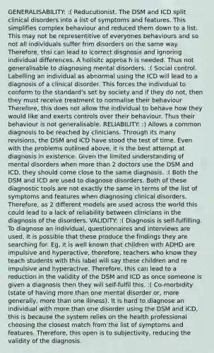 GENERALISABILITY: :( Reducutionist. The DSM and ICD split clinical disorders into a list of symptoms and features. This simplifies complex behaviour and reduced them down to a list. This may not be representitive of everyones behaviours and so not all individuals suffer frim disorders on the same way. Therefore, thsi can lead to icorrect disgnosis and ignoring individual differences. A holisitc approa h is needed. Thus not generalisable to diagnosing mental disorders. :( Social control. Labelling an individual as abnormal using the ICD will lead to a diagnosis of a clinical disorder. This forces the individual to conform to the standard's set by society and if they do not, then they must receive treatment to normalise their behaviour Therefore, this does not allow the individual to behave how they would like and exerts controls over their behaviour. Thus their behaviour is not generalisable. RELIABILITY: :) Allows a common diagnosis to be reached by clinicians. Through its many revisions, the DSM and ICD have stood the test of time. Even with the problems outlined above, it is the best attempt at diagnosis in existence. Given the limited understanding of mental disorders when <a href='https://www.questionai.com/knowledge/keWHlEPx42-more-than' class='anchor-knowledge'>more than</a> 2 doctors use the DSM and ICD, they should come close to the same diagnosis. :( Both the DSM and ICD are used to diagnose disorders. Both of these diagnostic tools are not exactly the same in terms of the list of symptoms and features when diagnosing clinical disorders. Therefore, as 2 different models are used across the world this could lead to a lack of reliability between clinicians in the diagnosis of the disorders. VALIDITY: :( Diagnosis is self-fulfilling. To diagnose an individual, questionnaires and interviews are used. It is possible that these produce the findings they are searching for. Eg, it is well known that children with ADHD are impulsive and hyperactive, therefore, teachers who know they teach students with this label will say these children and re impulsive and hyperactive. Therefore, this can lead to a reduction in the validity of the DSM and ICD as once someone is given a diagnosis then they will self-fulfil this. :( Co-morbidity (state of having more than one mental disorder or, more generally, more than one illness). It is hard to diagnose an individual with more than one disorder using the DSM and ICD, this is because the system relies on the health professional choosing the closest match from the list of symptoms and features. Therefore, this open is to subjectivity, reducing the validity of the diagnosis.
