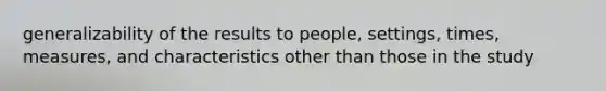 generalizability of the results to people, settings, times, measures, and characteristics other than those in the study