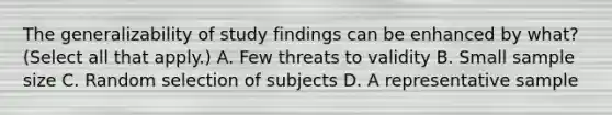 The generalizability of study findings can be enhanced by what? (Select all that apply.) A. Few threats to validity B. Small sample size C. Random selection of subjects D. A representative sample