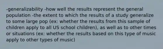 -generalizability -how well the results represent the general population -the extent to which the results of a study generalize to some large pop (ex: whether the results from this sample of children apply to all US school children), as well as to other times or situations (ex: whether the results based on this type of music apply to other types of music)