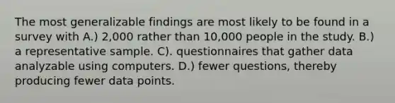 The most generalizable findings are most likely to be found in a survey with A.) 2,000 rather than 10,000 people in the study. B.) a representative sample. C). questionnaires that gather data analyzable using computers. D.) fewer questions, thereby producing fewer data points.