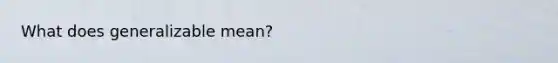 What does generalizable mean?