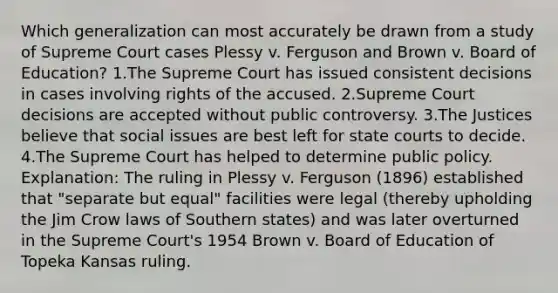 Which generalization can most accurately be drawn from a study of Supreme Court cases Plessy v. Ferguson and Brown v. Board of Education? 1.The Supreme Court has issued consistent decisions in cases involving rights of the accused. 2.Supreme Court decisions are accepted without public controversy. 3.The Justices believe that social issues are best left for state courts to decide. 4.The Supreme Court has helped to determine public policy. Explanation: The ruling in Plessy v. Ferguson (1896) established that "separate but equal" facilities were legal (thereby upholding the Jim Crow laws of Southern states) and was later overturned in the Supreme Court's 1954 Brown v. Board of Education of Topeka Kansas ruling.