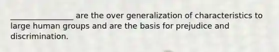 ________________ are the over generalization of characteristics to large human groups and are the basis for prejudice and discrimination.