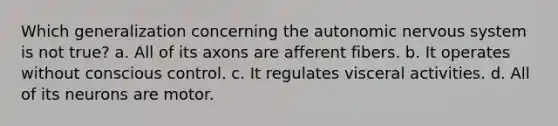 Which generalization concerning the autonomic nervous system is not true? a. All of its axons are afferent fibers. b. It operates without conscious control. c. It regulates visceral activities. d. All of its neurons are motor.