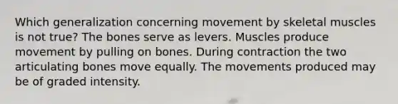 Which generalization concerning movement by skeletal muscles is not true? The bones serve as levers. Muscles produce movement by pulling on bones. During contraction the two articulating bones move equally. The movements produced may be of graded intensity.