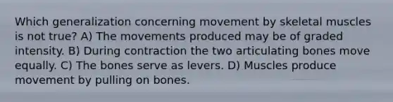 Which generalization concerning movement by skeletal muscles is not true? A) The movements produced may be of graded intensity. B) During contraction the two articulating bones move equally. C) The bones serve as levers. D) Muscles produce movement by pulling on bones.