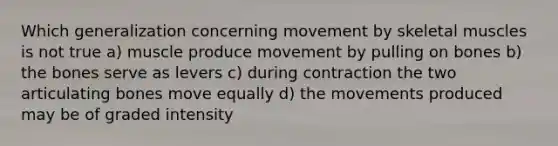 Which generalization concerning movement by skeletal muscles is not true a) muscle produce movement by pulling on bones b) the bones serve as levers c) during contraction the two articulating bones move equally d) the movements produced may be of graded intensity