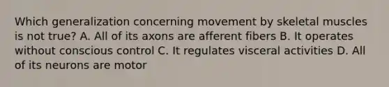 Which generalization concerning movement by skeletal muscles is not true? A. All of its axons are afferent fibers B. It operates without conscious control C. It regulates visceral activities D. All of its neurons are motor