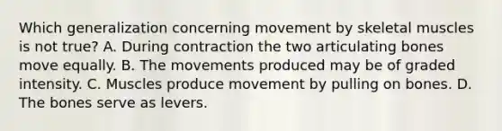 Which generalization concerning movement by skeletal muscles is not true? A. During contraction the two articulating bones move equally. B. The movements produced may be of graded intensity. C. Muscles produce movement by pulling on bones. D. The bones serve as levers.