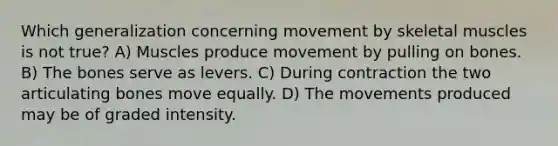 Which generalization concerning movement by skeletal muscles is not true? A) Muscles produce movement by pulling on bones. B) The bones serve as levers. C) During contraction the two articulating bones move equally. D) The movements produced may be of graded intensity.