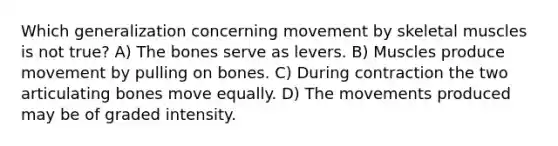 Which generalization concerning movement by skeletal muscles is not true? A) The bones serve as levers. B) Muscles produce movement by pulling on bones. C) During contraction the two articulating bones move equally. D) The movements produced may be of graded intensity.