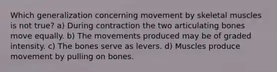 Which generalization concerning movement by skeletal muscles is not true? a) During contraction the two articulating bones move equally. b) The movements produced may be of graded intensity. c) The bones serve as levers. d) Muscles produce movement by pulling on bones.