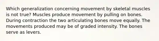 Which generalization concerning movement by skeletal muscles is not true? Muscles produce movement by pulling on bones. During contraction the two articulating bones move equally. The movements produced may be of graded intensity. The bones serve as levers.