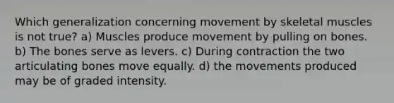 Which generalization concerning movement by skeletal muscles is not true? a) Muscles produce movement by pulling on bones. b) The bones serve as levers. c) During contraction the two articulating bones move equally. d) the movements produced may be of graded intensity.