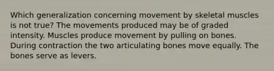 Which generalization concerning movement by skeletal muscles is not true? The movements produced may be of graded intensity. Muscles produce movement by pulling on bones. During contraction the two articulating bones move equally. The bones serve as levers.