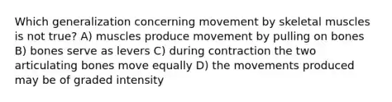 Which generalization concerning movement by skeletal muscles is not true? A) muscles produce movement by pulling on bones B) bones serve as levers C) during contraction the two articulating bones move equally D) the movements produced may be of graded intensity