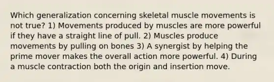 Which generalization concerning skeletal muscle movements is not true? 1) Movements produced by muscles are more powerful if they have a straight line of pull. 2) Muscles produce movements by pulling on bones 3) A synergist by helping the prime mover makes the overall action more powerful. 4) During a muscle contraction both the origin and insertion move.