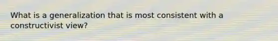 What is a generalization that is most consistent with a constructivist view?
