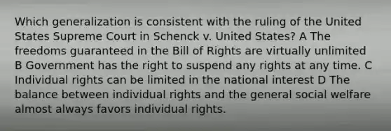 Which generalization is consistent with the ruling of the United States Supreme Court in Schenck v. United States? A The freedoms guaranteed in the Bill of Rights are virtually unlimited B Government has the right to suspend any rights at any time. C Individual rights can be limited in the national interest D The balance between individual rights and the general social welfare almost always favors individual rights.