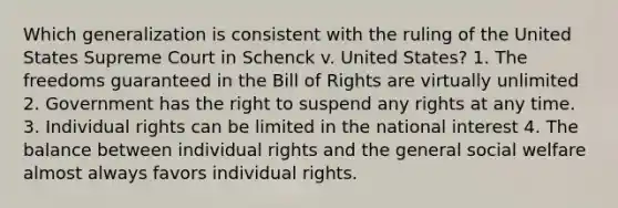 Which generalization is consistent with the ruling of the United States Supreme Court in Schenck v. United States? 1. The freedoms guaranteed in the Bill of Rights are virtually unlimited 2. Government has the right to suspend any rights at any time. 3. Individual rights can be limited in the national interest 4. The balance between individual rights and the general social welfare almost always favors individual rights.