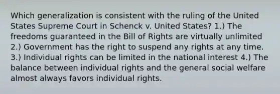 Which generalization is consistent with the ruling of the United States Supreme Court in Schenck v. United States? 1.) The freedoms guaranteed in the Bill of Rights are virtually unlimited 2.) Government has the right to suspend any rights at any time. 3.) Individual rights can be limited in the national interest 4.) The balance between individual rights and the general social welfare almost always favors individual rights.