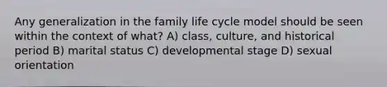 Any generalization in the family life cycle model should be seen within the context of what? A) class, culture, and historical period B) marital status C) developmental stage D) sexual orientation