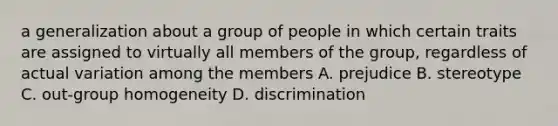 a generalization about a group of people in which certain traits are assigned to virtually all members of the group, regardless of actual variation among the members A. prejudice B. stereotype C. out-group homogeneity D. discrimination