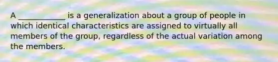 A ____________ is a generalization about a group of people in which identical characteristics are assigned to virtually all members of the group, regardless of the actual variation among the members.