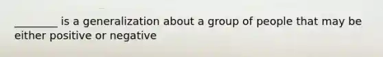 ________ is a generalization about a group of people that may be either positive or negative