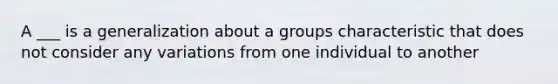 A ___ is a generalization about a groups characteristic that does not consider any variations from one individual to another