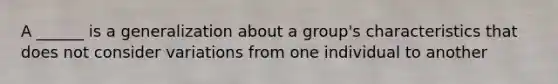 A ______ is a generalization about a group's characteristics that does not consider variations from one individual to another