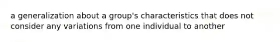 a generalization about a group's characteristics that does not consider any variations from one individual to another