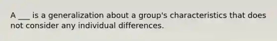 A ___ is a generalization about a group's characteristics that does not consider any individual differences.