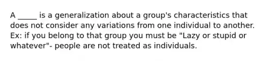 A _____ is a generalization about a group's characteristics that does not consider any variations from one individual to another. Ex: if you belong to that group you must be "Lazy or stupid or whatever"- people are not treated as individuals.