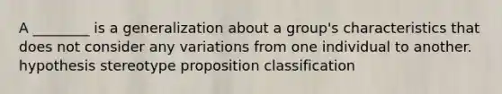 A ________ is a generalization about a group's characteristics that does not consider any variations from one individual to another. hypothesis stereotype proposition classification