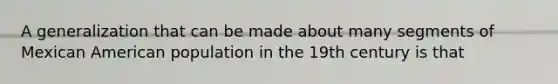 A generalization that can be made about many segments of Mexican American population in the 19th century is that