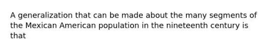 A generalization that can be made about the many segments of the Mexican American population in the nineteenth century is that