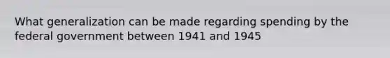 What generalization can be made regarding spending by the federal government between 1941 and 1945