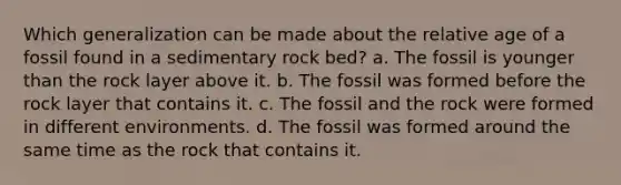 Which generalization can be made about the relative age of a fossil found in a sedimentary rock bed? a. The fossil is younger than the rock layer above it. b. The fossil was formed before the rock layer that contains it. c. The fossil and the rock were formed in different environments. d. The fossil was formed around the same time as the rock that contains it.