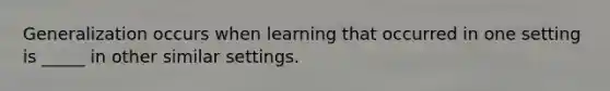 Generalization occurs when learning that occurred in one setting is _____ in other similar settings.