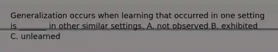 Generalization occurs when learning that occurred in one setting is _______ in other similar settings. A. not observed B. exhibited C. unlearned