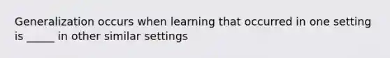 Generalization occurs when learning that occurred in one setting is _____ in other similar settings