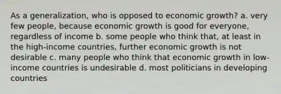 As a generalization, who is opposed to economic growth? a. very few people, because economic growth is good for everyone, regardless of income b. some people who think that, at least in the high-income countries, further economic growth is not desirable c. many people who think that economic growth in low-income countries is undesirable d. most politicians in developing countries