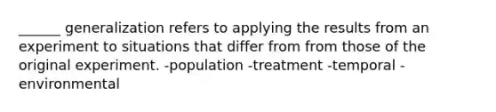 ______ generalization refers to applying the results from an experiment to situations that differ from from those of the original experiment. -population -treatment -temporal -environmental