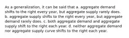 As a generalization, it can be said that a. aggregate demand shifts to the right every year, but aggregate supply rarely does. b. aggregate supply shifts to the right every year, but aggregate demand rarely does. c. both aggregate demand and aggregate supply shift to the right each year. d. neither aggregate demand nor aggregate supply curve shifts to the right each year.