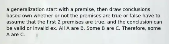 a generalization start with a premise, then draw conclusions based own whether or not the premises are true or false have to assume that the first 2 premises are true, and the conclusion can be valid or invalid ex. All A are B. Some B are C. Therefore, some A are C.